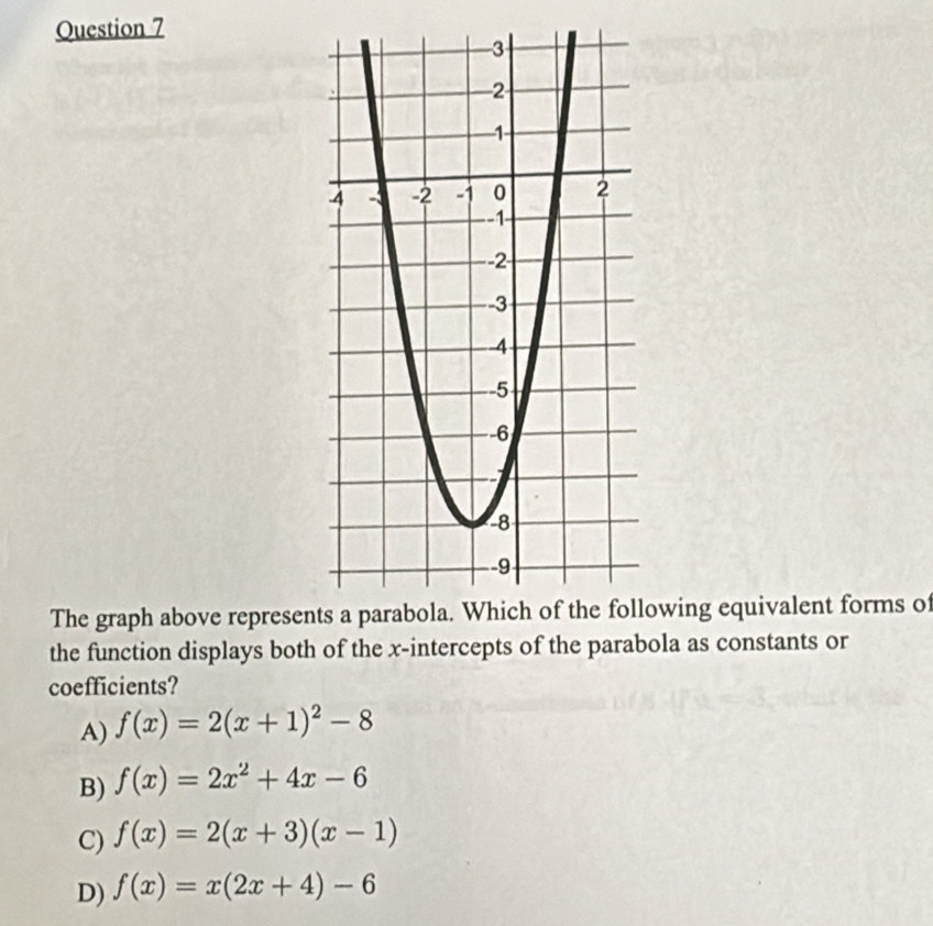 The graph above represenowing equivalent forms of
the function displays both of the x-intercepts of the parabola as constants or
coefficients?
A) f(x)=2(x+1)^2-8
B) f(x)=2x^2+4x-6
C) f(x)=2(x+3)(x-1)
D) f(x)=x(2x+4)-6