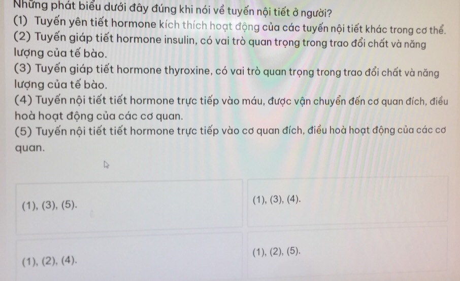 Những phát biểu dưới đây đúng khi nói về tuyến nội tiết ở người?
(1) Tuyến yên tiết hormone kích thích hoạt động của các tuyến nội tiết khác trong cơ thể.
(2) Tuyến giáp tiết hormone insulin, có vai trò quan trọng trong trao đổi chất và năng
lượng của tế bào.
(3) Tuyến giáp tiết hormone thyroxine, có vai trò quan trọng trong trao đổi chất và năng
lượng của tế bào.
(4) Tuyến nội tiết tiết hormone trực tiếp vào máu, được vận chuyển đến cơ quan đích, điều
hoà hoạt động của các cơ quan.
(5) Tuyến nội tiết tiết hormone trực tiếp vào cơ quan đích, điều hoà hoạt động của các cơ
quan.
(1), (3), (5). (1), (3), (4).
(1), (2), (4). (1), (2), (5).