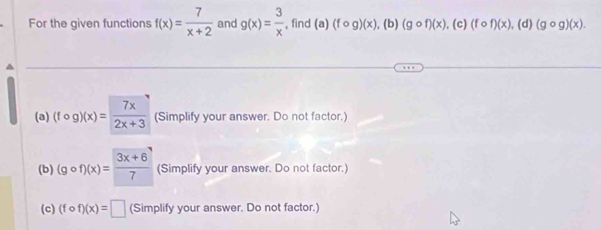 For the given functions f(x)= 7/x+2  and g(x)= 3/x  , find (a)(fcirc g)(x),( b) (gcirc f)(x), (c)(fcirc f)(x), (d)(gcirc g)(x).
(a) (fcirc g)(x)= 7x/2x+3  (Simplify your answer. Do not factor.)
(b) (gcirc f)(x)= (3x+6)/7  (Simplify your answer. Do not factor.)
(c) (fcirc f)(x)=□ (Simplify your answer. Do not factor.)