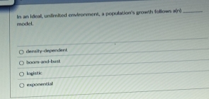 In an ideal, unfimited erwironment, a population's growth follows dr _
model.
density-dependent
boom-and-bust
logistic
exponential