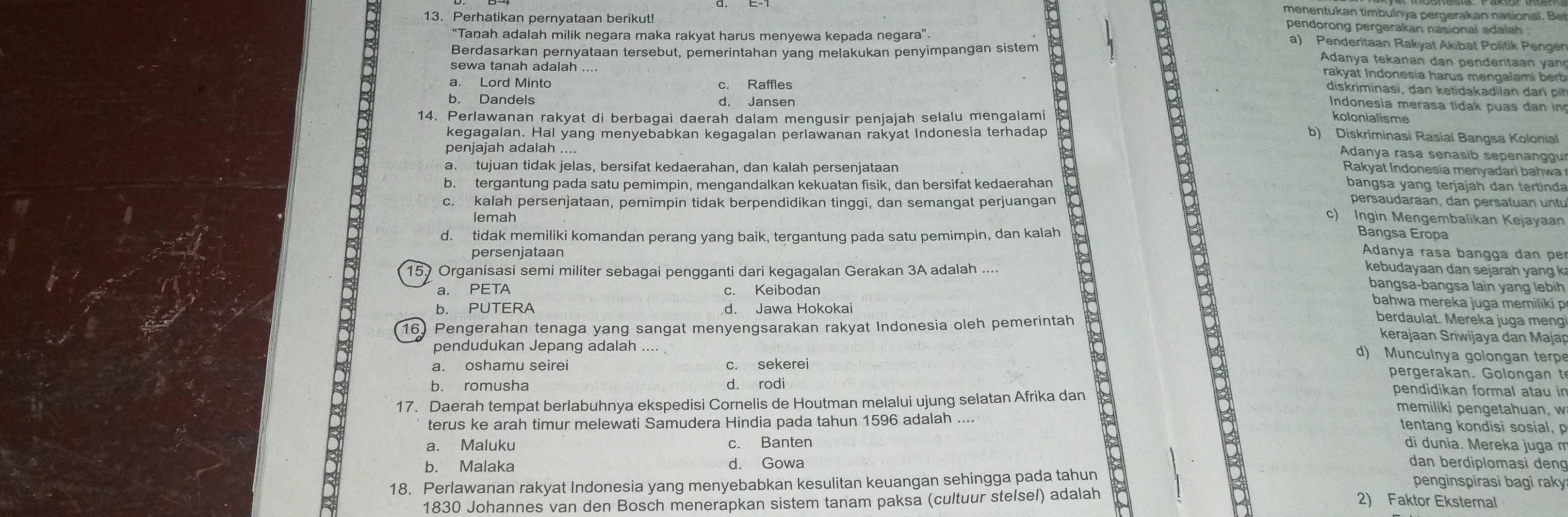 menentukan timbulnya pergerakan nasiona B
pendorong pergerakan nasional adalah 
13. Perhatikan pernyataan berikut! a) Penderitaan Rakyat Akibat Politik Penger
'Tanah adalah milik negara maka rakyat harus menyewa kepada negara''
Berdasarkan pernyataan tersebut, pemerintahan yang melakukan penyimpangan sistem
B Adanya tekanan dan  p e   erta   y  
rakyat Indonesia harus mengalami bert 
sewa tanah adalah diskriminasi, dan ketidakadilan da r
a. Lord Minto Indonesia merasa tidak puas dan in
b. Dandels
14. Perlawanan rakyat di berbaqai daerah dalam menqusir penjajah selalu mengalami kolonialisme
kegagalan. Hal yang menyebabkan kegagalan perlawanan rakyat Indonesia terhadap
b) Diskríminasi Rasial Bangsa Kolonial
Adanya rasa senasib sepenanggu
penjajah adalah ....  Rakyat Indonesia menyadaní bahwa
a. tujuan tidak jelas, bersifat kedaerahan, dan kalah persenjataan
2
b. tergantung pada satu pemimpin, mengandalkan kekuatan fisik, dan bersifat kedaerahan bangsa yang terjajah dan tertinda
persaudaraan, dan persatuan    n t
c. kalah persenjataan, pemimpin tidak berpendidikan tinggi, dan semangat perjuangan c) Ingin Mengembalikan Kejayaan
lemah
d. tidak memiliki komandan perang yang baik, tergantung pada satu pemimpin, dan kalah
Banqsa Eropa
persenjataan
Adanya rasa bançça dan pe
157 Organisasi semi militer sebagai pengganti dari kegagalan Gerakan 3A adalah
kebudayaan dan sejarah yang k
a. PETA c. Keibodan
bangsa-bangsa lain yang lebih
b. PUTERA d. Jawa Hokokai
bahwa mereka juga memiliki p
16. Pengerahan tenaga yang sangat menyengsarakan rakyat Indonesia oleh pemerintah
berdaulat. Mereka juga meng
kerajaan Sriwijaya dan Majap
pendudukan Jepang adalah ....
d) Muncuinya golongan terp
a. oshamu seirei c. sekerei pergerakan. Golon  an  t
b. romusha d. rodi
17. Daerah tempat berlabuhnya ekspedisi Cornelis de Houtman melalui ujung selatan Afrika dan
B
pendidikan formal atau in
memiliki pengetahuan, w
terus ke arah timur melewati Samudera Hindia pada tahun 1596 adalah .... tentang kondisi sosial, p
a. Maluku c. Banten di dunia. Mereka juga m
b. Malaka d. Gowa dan berdiplomasi deng
18. Perlawanan rakyat Indonesia yang menyebabkan kesulitan keuangan sehingga pada tahun
penginspirasi bagi raky
1830 Johannes van den Bosch menerapkan sistem tanam paksa (cultuur stelsel) adalah
2) Faktor Eksternal