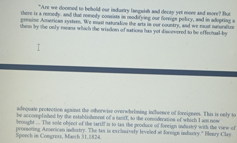 "Are we doomed to behold our industry languish and decay yet more and more? But 
there is a remedy. and that remedy consists in modifying our foreign policy, and in adopting a 
genuine American system. We must naturalize the arts in our country, and we must naturalize 
them by the only means which the wisdom of nations has yet discovered to be effectual-by 
adequate protection against the otherwise overwhelming influence of foreigners. This is only to 
be accomplished by the establishment of a tariff, to the consideration of which I am now 
brought ... The sole object of the tariff is to tax the produce of foreign industry with the view of 
promoting American industry. The tax is exclusively leveled at foreign industry." Henry Clay. 
Speech in Congress, March 31,1824.