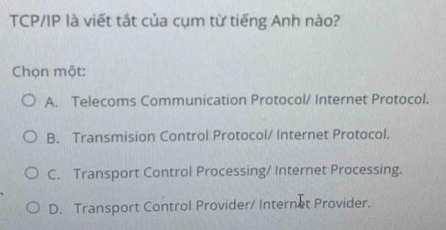 TCP/IP là viết tắt của cụm từ tiếng Anh nào?
Chọn một:
A. Telecoms Communication Protocol/ Internet Protocol.
B. Transmision Control Protocol/ Internet Protocol.
C. Transport Control Processing/ Internet Processing.
D. Transport Control Provider/ Internet Provider,