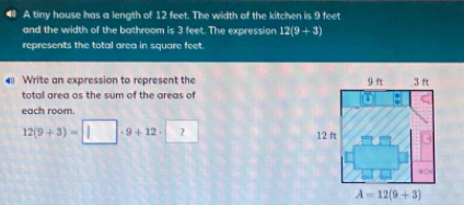 A timy house has a length of 12 feet. The width of the kitchen is 9 feet
and the width of the bathroom is 3 feet. The expression 12(9+3)
represents the total area in square feet. 
Write an expression to represent the 
total area as the sum of the areas of 
each room.
12(9+3)=□ · 9+12· 2
A=12(9+3)