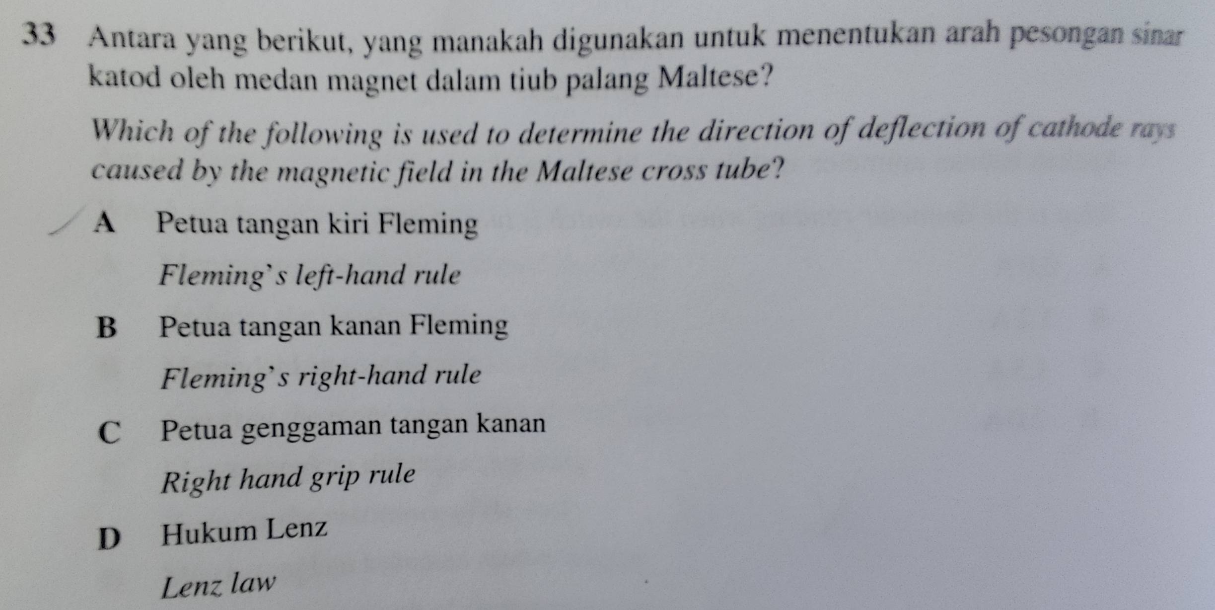 Antara yang berikut, yang manakah digunakan untuk menentukan arah pesongan sinar
katod oleh medan magnet dalam tiub palang Maltese?
Which of the following is used to determine the direction of deflection of cathode rays
caused by the magnetic field in the Maltese cross tube?
A Petua tangan kiri Fleming
Fleming's left-hand rule
B Petua tangan kanan Fleming
Fleming’s right-hand rule
C Petua genggaman tangan kanan
Right hand grip rule
D Hukum Lenz
Lenz law