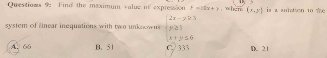 3
Questions 9: Find the maximum value of expression F=10x+y , where (x;y) is a solution to the
system of linear inequations with two unknowns beginarrayl 2x-y≥ 3 y≥ 1 x+y≤ 6endarray.
A. 66 B. 51 C. 333 D. 21