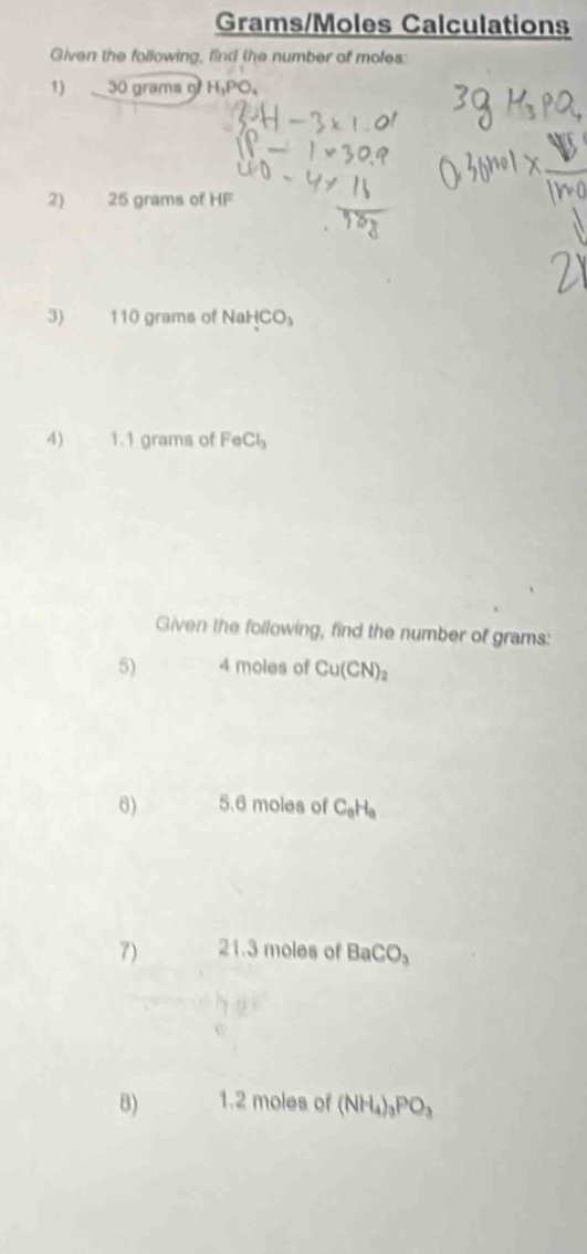 Grams/Moles Calculations 
Given the following, find the number of moles: 
1) 30 grams 1, 1
2) 25 grams of HF
3) 110 grams of NaHCO_3
4) 1.1 grams of FeCl_3
Given the following, find the number of grams : 
5) 4 moles of Cu(CN)_2
6) 5.6 moles of C_0H_0
7) 21.3 moles of BaCO_3
B) 1.2 moles of (NH_4)_3PO_3