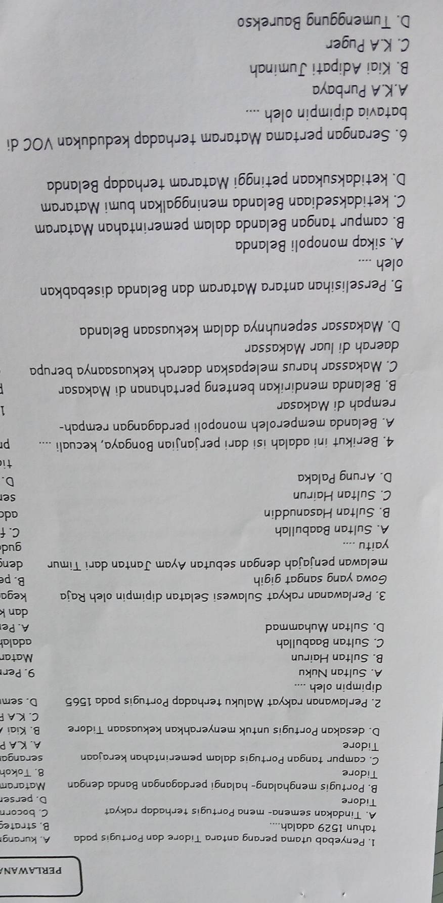 PERLAWANA
1. Penyebab utama perang antara Tidore dan Portugis pada A. kurang
tahun 1529 adalah.... B. strated
A. Tindakan semena- mena Portugis terhadap rakyat C. bocorn
Tidore
D. perse
B. Portugis menghalang- halangi perdagangan Banda dengan Mataram
Tidore 8. Tokoh
C. campur tangan Portugis dalam pemerintahan kerajaan serangar
Tidore A. KA P
D. desakan Portugis untuk menyerahkan kekuasaan Tidore B. Kiai
C. KA P
2. Perlawanan rakyat Maluku terhadap Portugis pada 1565 D. sem
dipimpin oleh ....
A. Sultan Nuku 9. Per
B. Sultan Hairun Matar
C. Sultan Baabullah adalal
D. Sultan Muhammad A. Pe
dan k
3. Perlawanan rakyat Sulawesi Selatan dipimpin oleh Raja kega
Gowa yang sangat gigih B. pe
melawan penjajah dengan sebutan Ayam Jantan dari Timur den
yaitu .... gud
A. Sultan Baabullah C. f
B. Sultan Hasanuddin adc ser
C. Sultan Hairun
D. Arung Palaka
D.
ti
4. Berikut ini adalah isi dari perjanjian Bongaya, kecuali .... pr
A. Belanda memperoleh monopoli perdagangan rempah-
rempah di Makasar 1
B. Belanda mendirikan benteng pertahanan di Makasar
C. Makassar harus melepaskan daerah kekuasaanya berupa
daerah di luar Makassar
D. Makassar sepenuhnya dalam kekuasaan Belanda
5. Perselisihan antara Mataram dan Belanda disebabkan
oleh ....
A. sikap monopoli Belanda
B. campur tangan Belanda dalam pemerintahan Mataram
C. ketidaksediaan Belanda meninggalkan bumi Mataram
D. ketidaksukaan petinggi Mataram terhadap Belanda
6. Serangan pertama Mataram terhadap kedudukan VOC di
batavia dipimpin oleh ....
A.K.A Purbaya
B. Kiai Adipati Juminah
C. K.A Puger
D. Tumenggung Baurekso