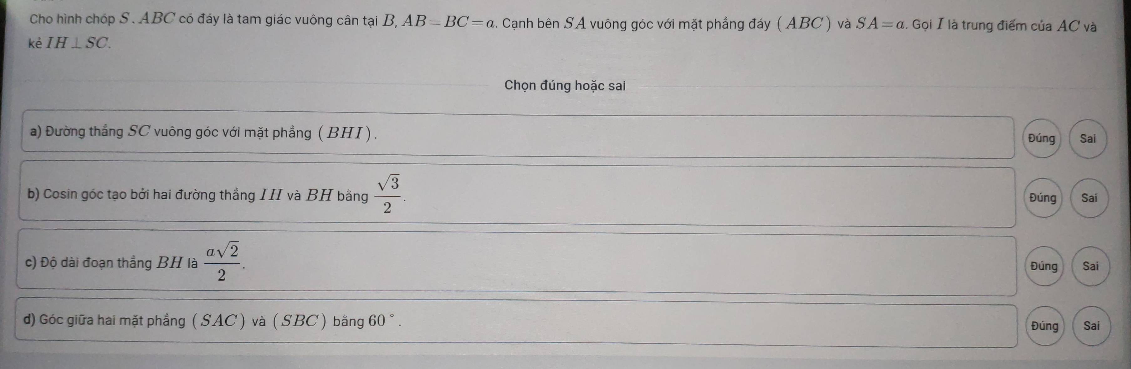 Cho hình chóp S. ABC có đáy là tam giác vuông cân tại B, AB=BC=a. Cạnh bên SA vuông góc với mặt phẳng đáy ( ABC) và SA=a. Gọi I là trung điểm của AC và 
kè IH⊥ SC. 
Chọn đúng hoặc sai 
a) Đường thẳng SC vuông góc với mặt phẳng ( BHI ). 
Đúng Sai 
b) Cosin góc tạo bởi hai đường thẳng IH và BH bằng  sqrt(3)/2 . Đúng Sai 
c) Độ dài đoạn thẳng BH là  asqrt(2)/2 . Đúng Sai 
d) Góc giữa hai mặt phẳng (SAC ) và ( SBC ) bằng 60 ° . Đúng Sai