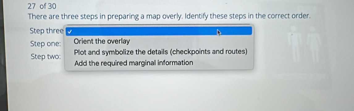 of 30 
There are three steps in preparing a map overly, Identify these steps in the correct order. 
Step three 
Step one: Orient the overlay 
Step two: Plot and symbolize the details (checkpoints and routes) 
Add the required marginal information