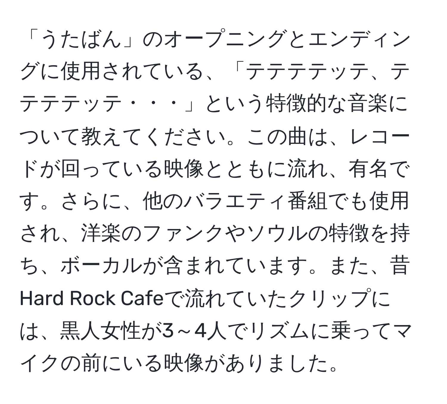 「うたばん」のオープニングとエンディングに使用されている、「テテテテッテ、テテテテッテ・・・」という特徴的な音楽について教えてください。この曲は、レコードが回っている映像とともに流れ、有名です。さらに、他のバラエティ番組でも使用され、洋楽のファンクやソウルの特徴を持ち、ボーカルが含まれています。また、昔Hard Rock Cafeで流れていたクリップには、黒人女性が3～4人でリズムに乗ってマイクの前にいる映像がありました。