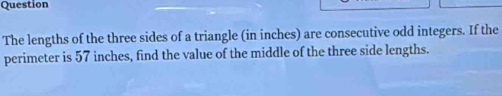 Question 
The lengths of the three sides of a triangle (in inches) are consecutive odd integers. If the 
perimeter is 57 inches, find the value of the middle of the three side lengths.