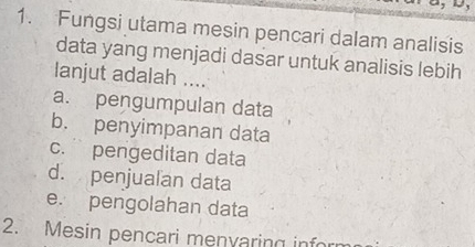 Fungsi utama mesin pencari dalam analisis
data yang menjadi dasar untuk analisis lebih
lanjut adalah ....
a. pengumpulan data
b. penyimpanan data
c. pengeditan data
d. penjualan data
e. pengolahan data
2. Mesin pencari menvaring inf