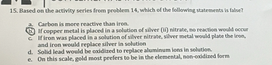 Based on the activity series from problem 14, which of the following statements is false?
a. Carbon is more reactive than iron.
b.) If copper metal is placed in a solution of silver (ii) nitrate, no reaction would occur
c. If iron was placed in a solution of silver nitrate, silver metal would plate the iron,
and iron would replace silver in solution
d. Solid lead would be oxidized to replace aluminum ions in solution.
e. On this scale, gold most prefers to be in the elemental, non-oxidized form