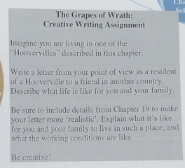 Cha 
Scl 
The Grapes of Wrath: 
Creative Writing Assignment 
Imagine you are living in one of the 
''Hoovervilles'' described in this chapter. 
Write a letter from your point of view as a resident 
of a Hooverville to a friend in another country. 
Describe what life is like for you and your family. 
Be sure to include details from Chapter 19 to make 
your letter more ‘realistic’. Explain what it’s like 
for you and your family to live in such a place, and 
what the working conditions are like. 
Be creative!