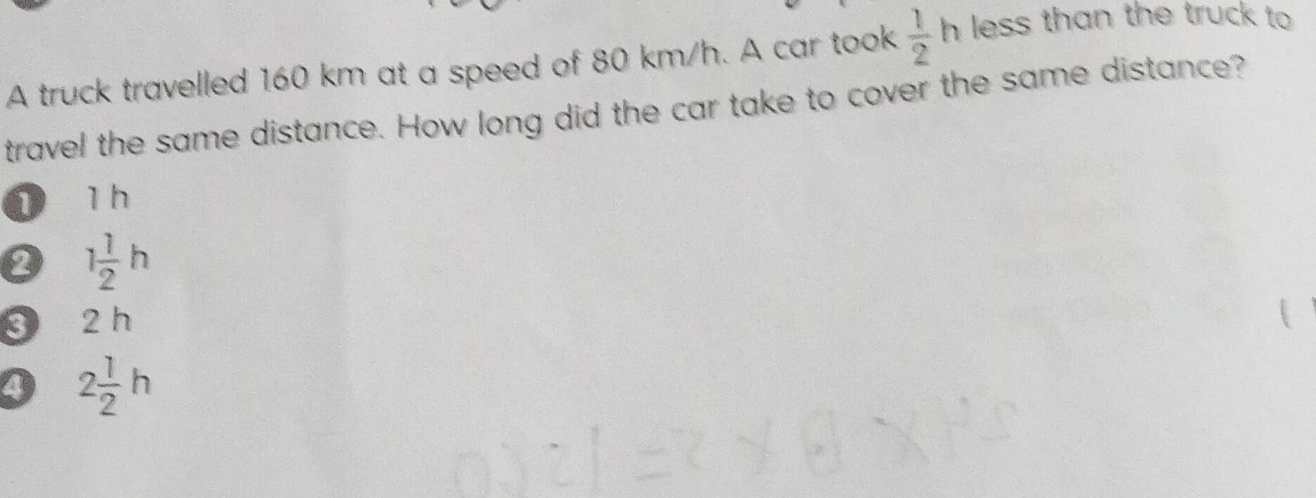 A truck travelled 160 km at a speed of 80 km/h. A car took  1/2 h less than the truck to 
travel the same distance. How long did the car take to cover the same distance?
1 1 h
1 1/2 h
3 a 2 h
4 2 1/2 h