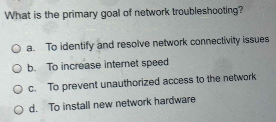 What is the primary goal of network troubleshooting?
a. To identify and resolve network connectivity issues
b. To increase internet speed
c. To prevent unauthorized access to the network
d. To install new network hardware