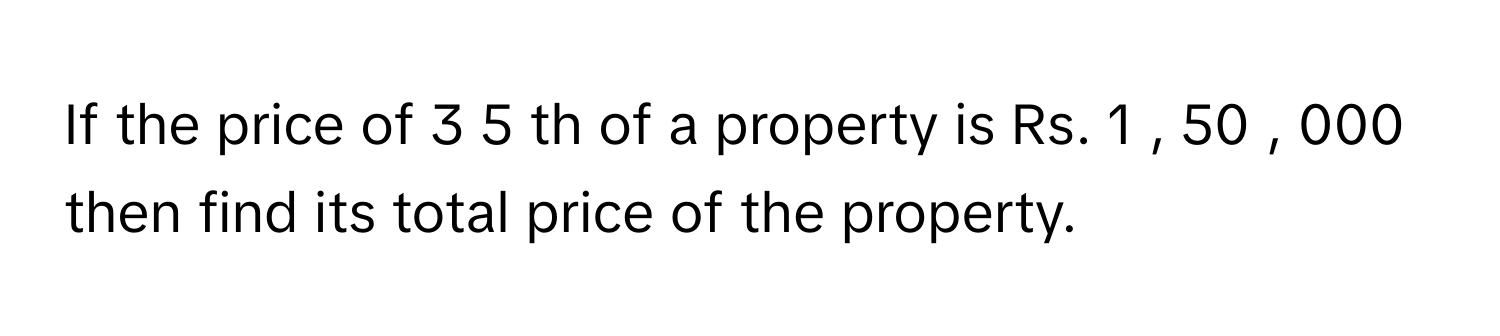 If the price of 3   5            th of a property is Rs. 1  ,  50  ,  000      then find its total price of the property.