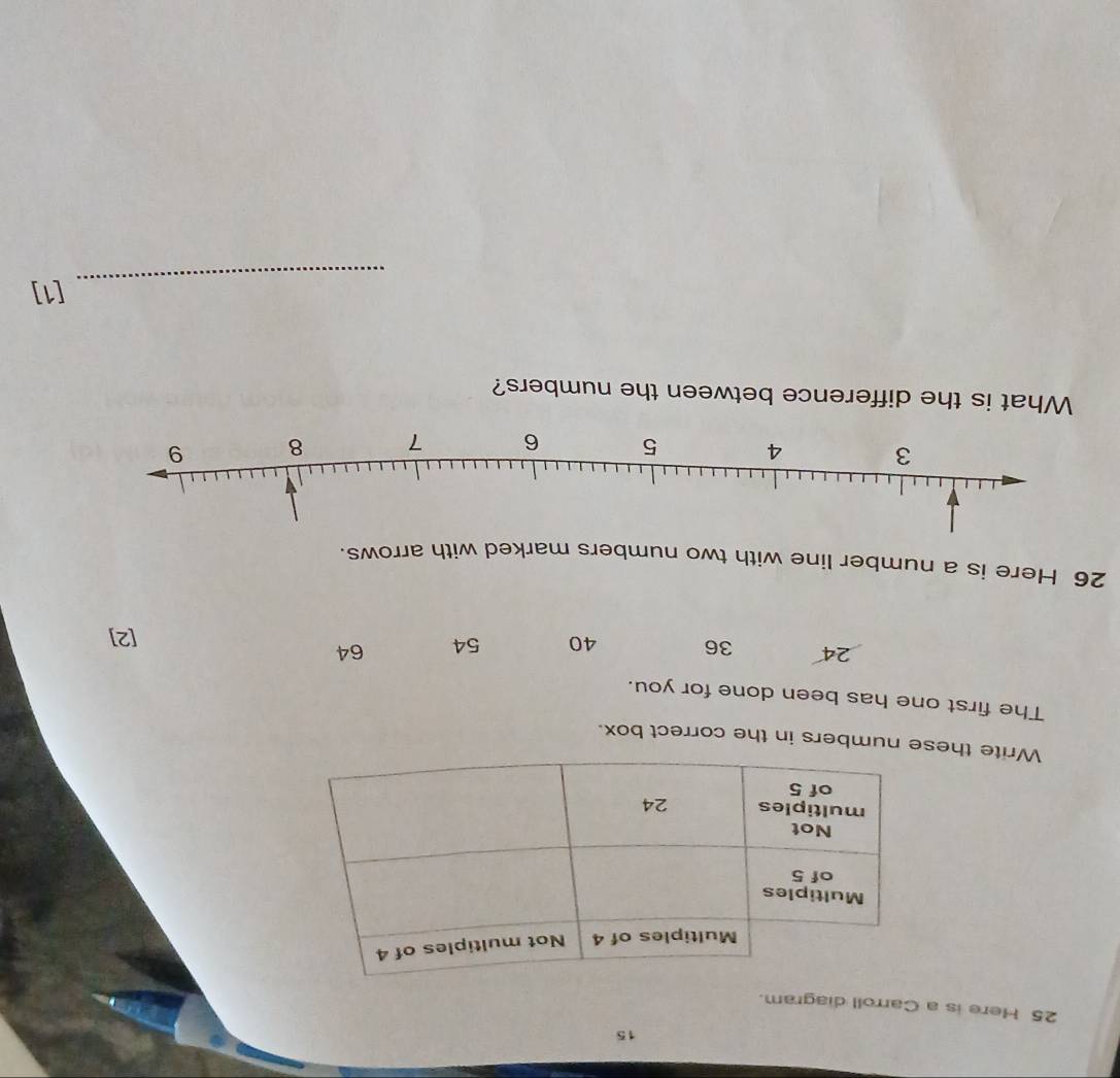 15
25 Here is a Carroll diagram.
Write thee numbers in the correct box.
The first one has been done for you.
24 36 40 54 64
[2]
26 Here is a number line with two numbers marked with arrows.
What is the difference between the numbers?
_
[1]