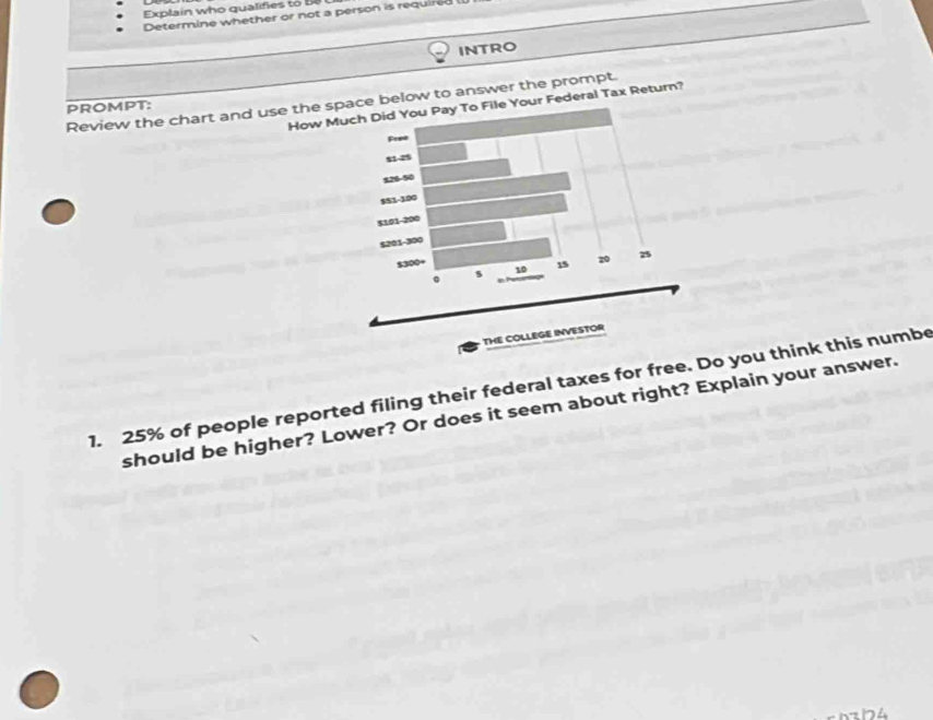 Explain who qualifies to be 
Determine whether or not a person is required 
INTRO 
Review the chart and use the space below to answer the prompt. How Mile Your Federal Tax Return? 
PROMPT: 
1. 25% of people reported filing their federal taxes for free. Do you think this numbe 
should be higher? Lower? Or does it seem about right? Explain your answer. 
h