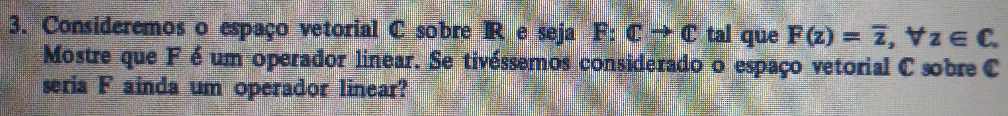 Consideremos o espaço vetorial C sobre IR e seja F:Cto C tal que F(z)=overline z, forall z∈ C. 
Mostre que F é um operador linear. Se tivéssemos considerado o espaço vetorial C sobre C
seria F ainda um operador linear?