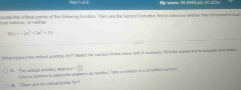 My score: 28.33/60 pts (47.22%)
ocate the crifical points of the following function. Then use the Second Derivative Test to determine whether they correspond to local
ocal mínima, or nelher.
f(x)=-2x^3+3x^2+15
What isi(arre) the critical point(s) of f? Select the correct choice below and, if necessary, fill in the answer box to complete your choice
A. The critical poinit(s) is(are) x=□
(Use a comme to separate answars as needed. Type an integer or a simpiffed fraction)
B. There are no critical points for f.