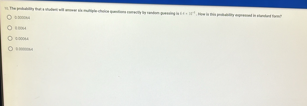 The probability that a student will answer six multiple-choice questions correctly by random guessing is 6.4* 10^(-3). How is this probability expressed in standard form?
0.000064
0.0064
0.00064
0.0000064