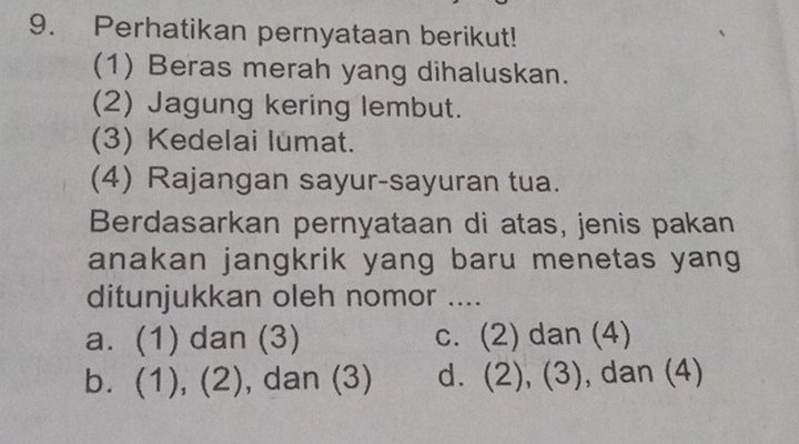 Perhatikan pernyataan berikut!
(1) Beras merah yang dihaluskan.
(2) Jagung kering lembut.
(3) Kedelai lumat.
(4) Rajangan sayur-sayuran tua.
Berdasarkan pernyataan di atas, jenis pakan
anakan jangkrik yang baru menetas yang
ditunjukkan oleh nomor ....
a. (1) dan (3) c. (2) dan (4)
b. (1), ( - , dan (3) d. (2), (3), dan (4)