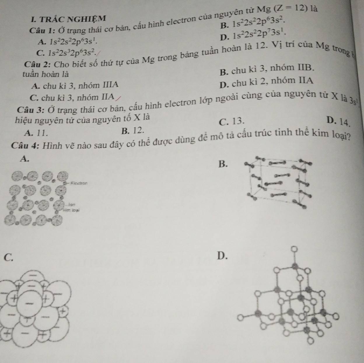 TRẢC NGHIỆM
Cầu 1: Ở trạng thái cơ bản, cấu hình electron của nguyên tử Mg (Z=12) là
B. 1s^22s^22p^63s^2.
A. 1s^22s^22p^63s^1.
D. 1s^22s^22p^73s^1.
C. 1s^22s^32p^63s^2. 
Câu 2
ố thứ tự của Mg trong bảng tuần hoàn là 12. Vị trí của Mg trong b
tuần hoàn là
B. chu kì 3, nhóm IIB.
A. chu kì 3, nhóm IIIA
D. chu kì 2, nhóm IIA
C. chu kì 3, nhóm IIA
Cầu 3: Ở trạng thái cơ bản, cấu hình electron lớp ngoài cùng của nguyên tử X là
3s^1
hiệu nguyên tử của nguyên tố X là
A. 11. B. 12. C. 13.
D. 14.
Câu 4: Hình vẽ nào sau đây có thể được dùng để mô tả cấu trúc tinh thể kim loại?
A.
B.
C.
D.