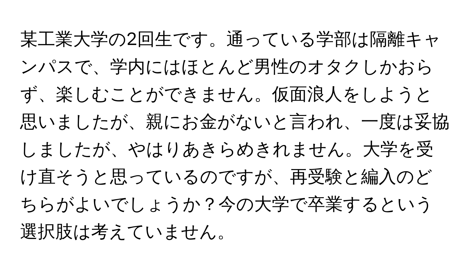 某工業大学の2回生です。通っている学部は隔離キャンパスで、学内にはほとんど男性のオタクしかおらず、楽しむことができません。仮面浪人をしようと思いましたが、親にお金がないと言われ、一度は妥協しましたが、やはりあきらめきれません。大学を受け直そうと思っているのですが、再受験と編入のどちらがよいでしょうか？今の大学で卒業するという選択肢は考えていません。