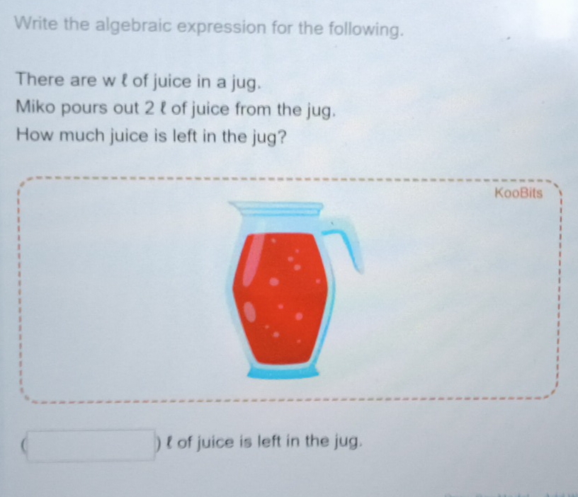 Write the algebraic expression for the following. 
There are w l of juice in a jug. 
Miko pours out 2 l of juice from the jug. 
How much juice is left in the jug? 
KooBits 
) l of juice is left in the jug.