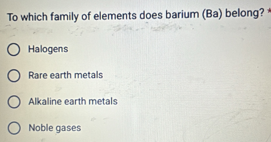 To which family of elements does barium (Ba) belong? *
Halogens
Rare earth metals
Alkaline earth metals
Noble gases