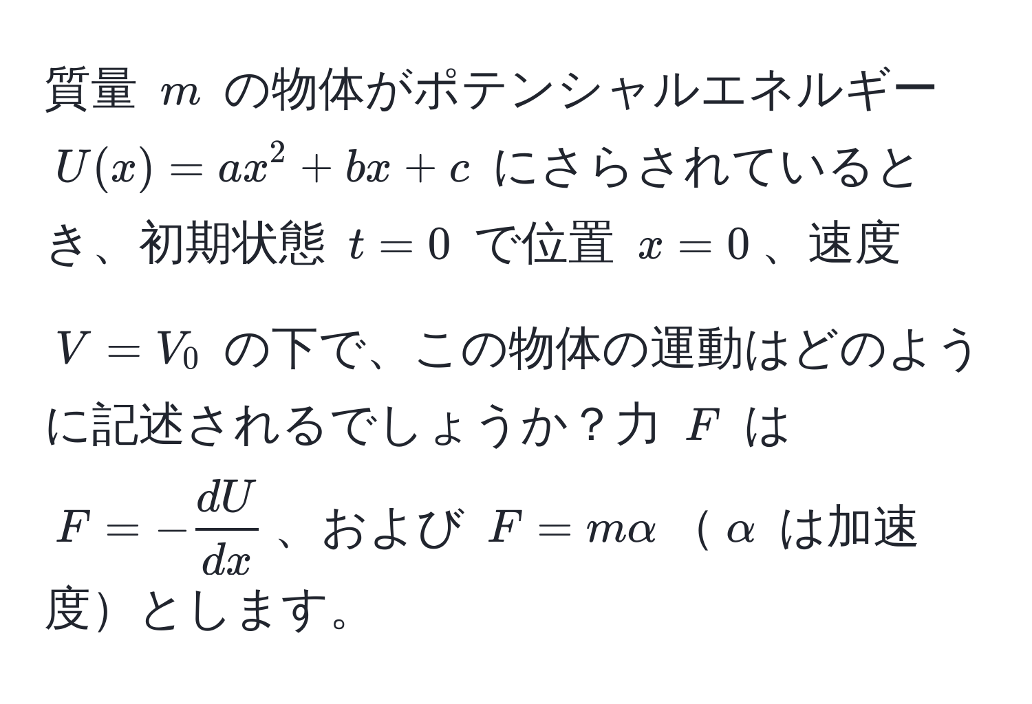 質量 $m$ の物体がポテンシャルエネルギー $U(x) = ax^(2 + bx + c$ にさらされているとき、初期状態 $t=0$ で位置 $x=0$、速度 $V=V_0$ の下で、この物体の運動はどのように記述されるでしょうか？力 $F$ は $F = -fracdU)dx$、および $F = malpha$$alpha$ は加速度とします。