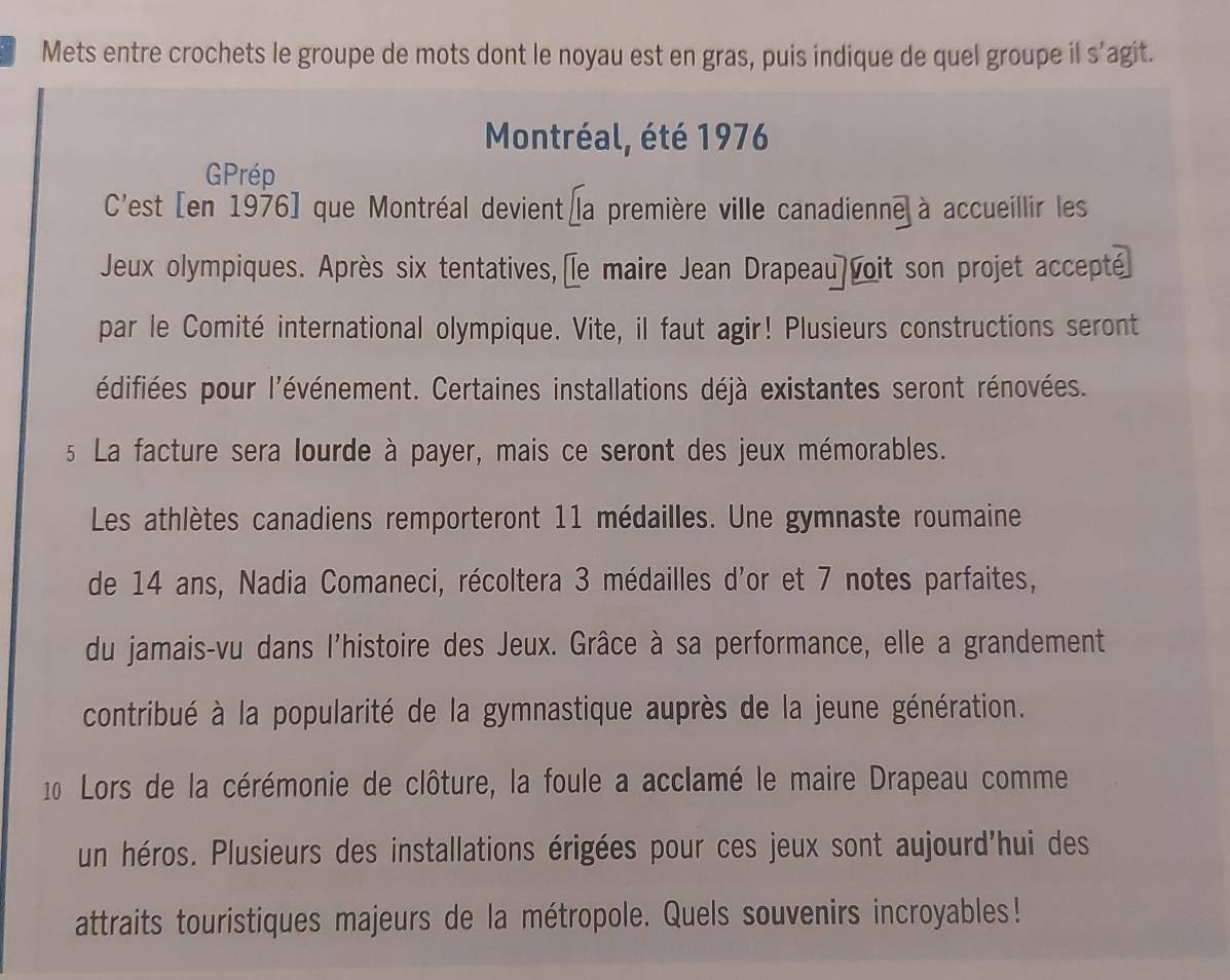 Mets entre crochets le groupe de mots dont le noyau est en gras, puis indique de quel groupe il s’agit. 
Montréal, été 1976
GPrép 
C'est [en 1976] que Montréal devient la première ville canadienne à accueillir les 
Jeux olympiques. Après six tentatives, le maire Jean Drapeau voit son projet accepté] 
par le Comité international olympique. Vite, il faut agir! Plusieurs constructions seront 
l'édifiées pour l'événement. Certaines installations déjà existantes seront rénovées. 
s La facture sera lourde à payer, mais ce seront des jeux mémorables. 
Les athlètes canadiens remporteront 11 médailles. Une gymnaste roumaine 
de 14 ans, Nadia Comaneci, récoltera 3 médailles d'or et 7 notes parfaites, 
du jamais-vu dans l'histoire des Jeux. Grâce à sa performance, elle a grandement 
contribué à la popularité de la gymnastique auprès de la jeune génération. 
10 Lors de la cérémonie de clôture, la foule a acclamé le maire Drapeau comme 
un héros. Plusieurs des installations érigées pour ces jeux sont aujourd'hui des 
attraits touristiques majeurs de la métropole. Quels souvenirs incroyables!