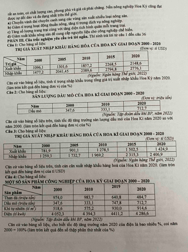 rất an toàn, có chất lượng cao, phong phủ và giá cả phải chăng. Nền nông nghiệp Hoa Kỳ cũng đạt
được sự dồi dào và đa dạng nhất trên thế giới.
a) Chuyển vành đai chuyên canh sang các vùng sản xuất nhiều loại nông sản.
b) Giảm tỉ trọng hoạt động thuần nông, tăng tỉ trọng dịch vụ nông nghiệp.
c) Tăng số lượng trang trại cùng với tăng diện tích bình quân mỗi trang trại.
d) Giảm xuất khẩu nông sản để cung cấp nguyên liệu cho công nghiệp chế biến,
PHẢN III. Câu trắc nghiệm yêu cầu trả lời ngắn. Thí sinh trả lời từ câu 1 đến câu 36
Câu 1: Cho bảng số liệu:
Giá XUáT nhẠp KhảU HàNG HÓA CủA HOA Kỷ GIAI đOẠn 2000 - 2020
(Đơn vị: ti USD)
Căn cứ vào bảng số liệu, tính tí trọng nhập khẩu trong tổng giá trị xuất nhập khẩu Hoa Kỳ năm 2020.
(làm tròn kết quả đến hàng đơn vị của %)
Câu 2: Cho bảng số liệu:
Sân lượng đàu mỏ của hoa kì giai đoạn 2000 - 2020
(Đơn vị: triệu tấn)
Căn cứ vào bảng số liệu trên, tính tốc độ tăng trưởng sản lượng dầu mỏ của Hoa Kì năm 2020 so với
năm 2000, (làm tròn kết quả đến hàng đơn vị của %)
*  Câu 3: Cho bảng số liệu:
trị giá XUát nhẠp khÂU hảnG hOá của hOA kÌ GIAI đOẠn 2000 - 2020
USD)
(Nguồn: Ngân hàng
Căn cứ vào bảng số liệu trên, tính cán cân xuất nhập khẩu hàng hoá của Hoa Kì năm 2020. (làm tròn
kết quả đến hàng đơn vị của tỉ USD)
Câu 4: Cho bảng số liêu:
hiệp của hoa kỳ giai đoạn 2000 - 2020
(Nguồn: Tập đoàn dầu khi BP, năm 2022)
Căn cứ vào bảng số liệu, cho biết tốc độ tăng trưởng năm 2020 của điện là bao nhiêu %, coi năm
2000=100% (làm tròn kết quả đến số thập phân thứ nhất của %)