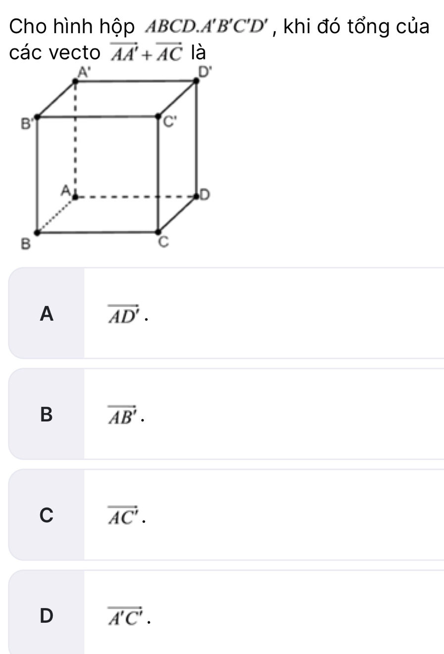 Cho hình hộp ABCD. A'B'C'D' , khi đó tổng của
các vecto vector AA'+vector AC là
A vector AD'.
B vector AB'.
C vector AC'.
D vector A'C'.