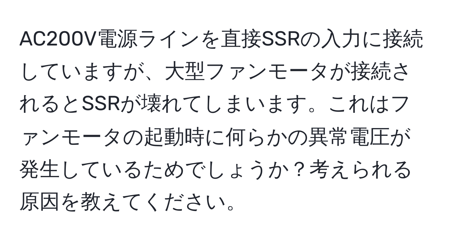 AC200V電源ラインを直接SSRの入力に接続していますが、大型ファンモータが接続されるとSSRが壊れてしまいます。これはファンモータの起動時に何らかの異常電圧が発生しているためでしょうか？考えられる原因を教えてください。