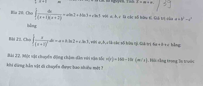 + 1 m Tlà các số nguyên. Tỉnh S=m+n. 
Bìa 20. Cho ∈tlimits _2^(3frac dx)(x+1)(x+2)=aln 2+bln 3+cln 5 với a, b, c là các số hữu tỉ. Giá trị của a+b^2-c^3
bằng 
Bài 21. Cho ∈tlimits _1^(2frac x)(x+1)^2dx=a+b.ln 2+c.ln 3 , với a, b, c là các số hữu tỷ. Giá trị 6a+b+c bằng: 
Bài 22. Một vật chuyển động chậm dần với vận tốc v(t)=160-10t (m/ s). Hỏi rằng trong 3s trước 
khi dừng hần vật di chuyển được bao nhiêu mét ?