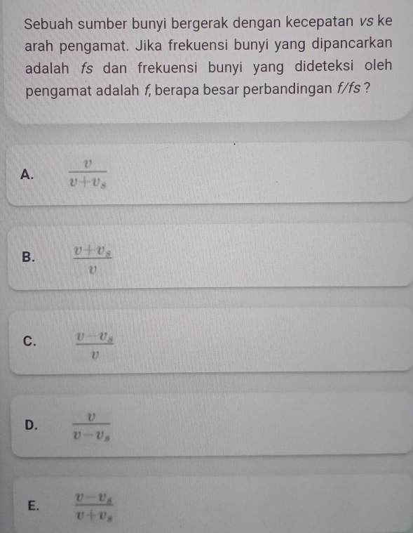 Sebuah sumber bunyi bergerak dengan kecepatan vs ke
arah pengamat. Jika frekuensi bunyi yang dipancarkan
adalah fs dan frekuensi bunyi yang dideteksi oleh
pengamat adalah f, berapa besar perbandingan f/fs ?
A. frac vv+v_s
B. frac v+v_sv
C. frac v-v_sv
D. frac vv-v_s
E. frac v-v_sv+v_s