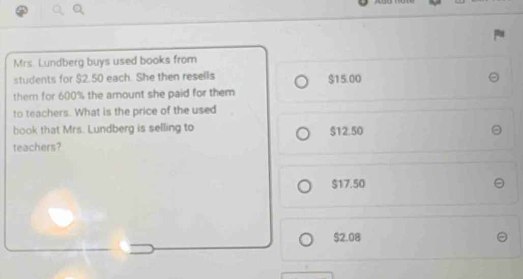 Mrs. Lundberg buys used books from
students for $2.50 each. She then resells $15.00
them for 600% the amount she paid for them
to teachers. What is the price of the used
book that Mrs. Lundberg is selling to $12.50
teachers?
$17.50
$2.08