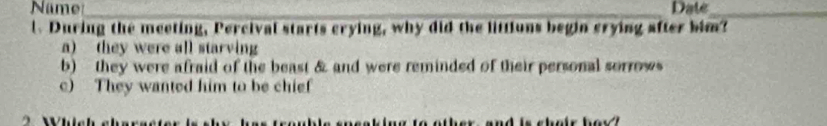 Name _Date_
l. During the meeting, Percival starts crying, why did the littions begin crying after him?
a) they were all starving
b) they were afraid of the beast & and were reminded of their personal sorrows
c) They wanted him to be chief
as frouble spssking to other, and is sheir hey ?