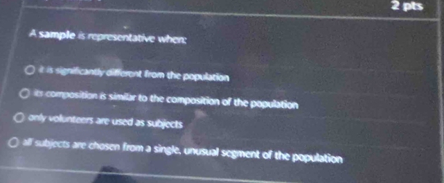 A sample is representative when:
it is significantly different from the population
its composition is similar to the composition of the population
only volunteers are used as subjects
alf subjects are chosen from a single, unusual segment of the population