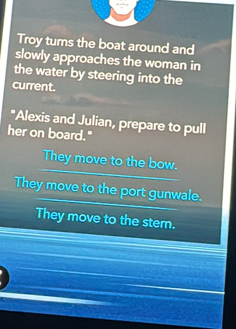 Troy tums the boat around and
slowly approaches the woman in
the water by steering into the
current.
"Alexis and Julian, prepare to pull
her on board."
They move to the bow.
They move to the port gunwale.
They move to the stern.