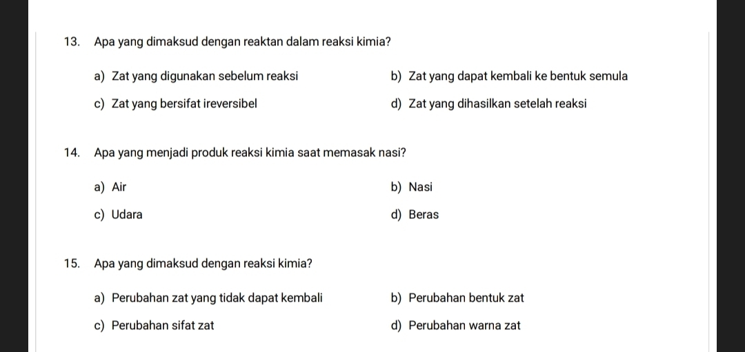 Apa yang dimaksud dengan reaktan dalam reaksi kimia?
a) Zat yang digunakan sebelum reaksi b) Zat yang dapat kembali ke bentuk semula
c) Zat yang bersifat ireversibel d) Zat yang dihasilkan setelah reaksi
14. Apa yang menjadi produk reaksi kimia saat memasak nasi?
a) Air b) Nasi
c) Udara d) Beras
15. Apa yang dimaksud dengan reaksi kimia?
a) Perubahan zat yang tidak dapat kembali b) Perubahan bentuk zat
c) Perubahan sifat zat d) Perubahan warna zat