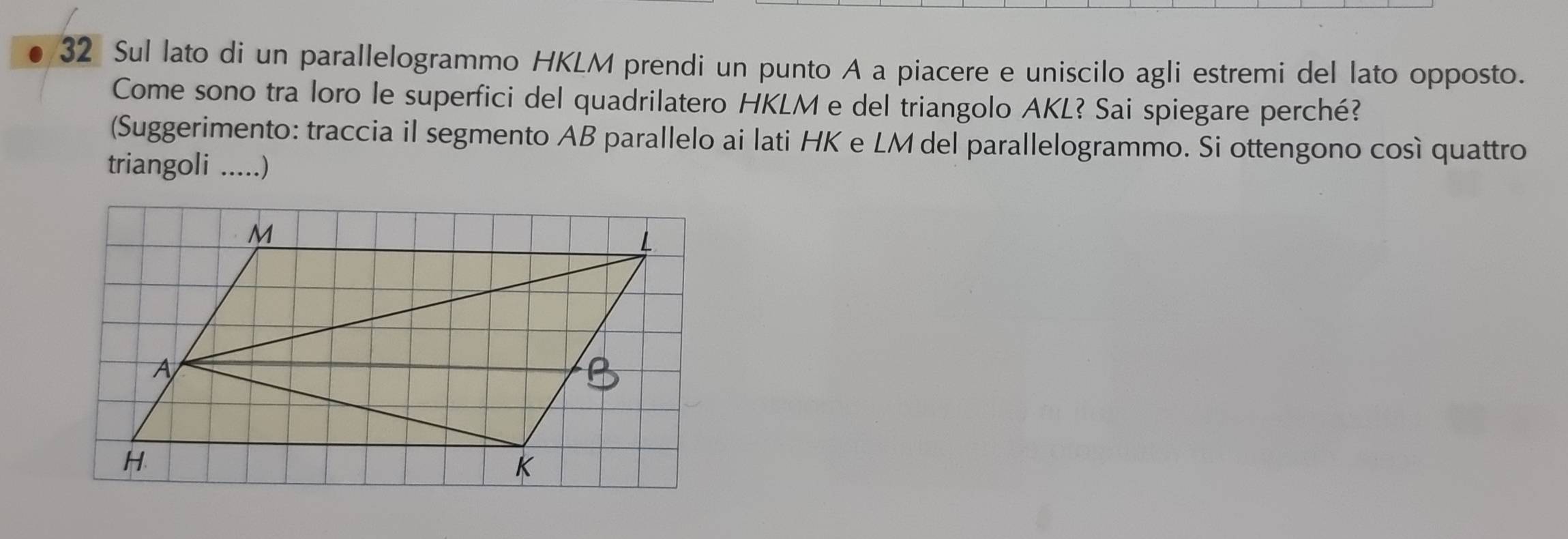 Sul lato di un parallelogrammo HKLM prendi un punto A a piacere e uniscilo agli estremi del lato opposto. 
Come sono tra loro le superfici del quadrilatero HKLM e del triangolo AKL? Sai spiegare perché? 
(Suggerimento: traccia il segmento AB parallelo ai lati HK e LM del parallelogrammo. Si ottengono così quattro 
triangoli .....)