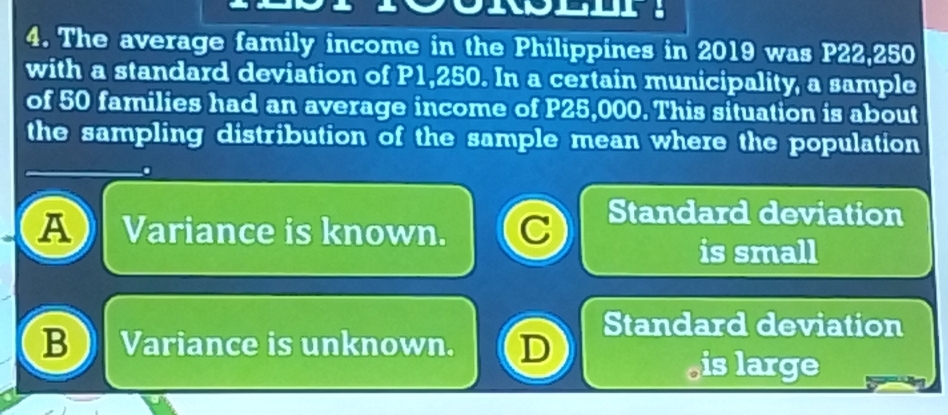 The average family income in the Philippines in 2019 was P22,250
with a standard deviation of P1,250. In a certain municipality, a sample
of 50 families had an average income of P25,000. This situation is about
the sampling distribution of the sample mean where the population
A Variance is known. C Standard deviation
is small
Standard deviation
B Variance is unknown. D
is large