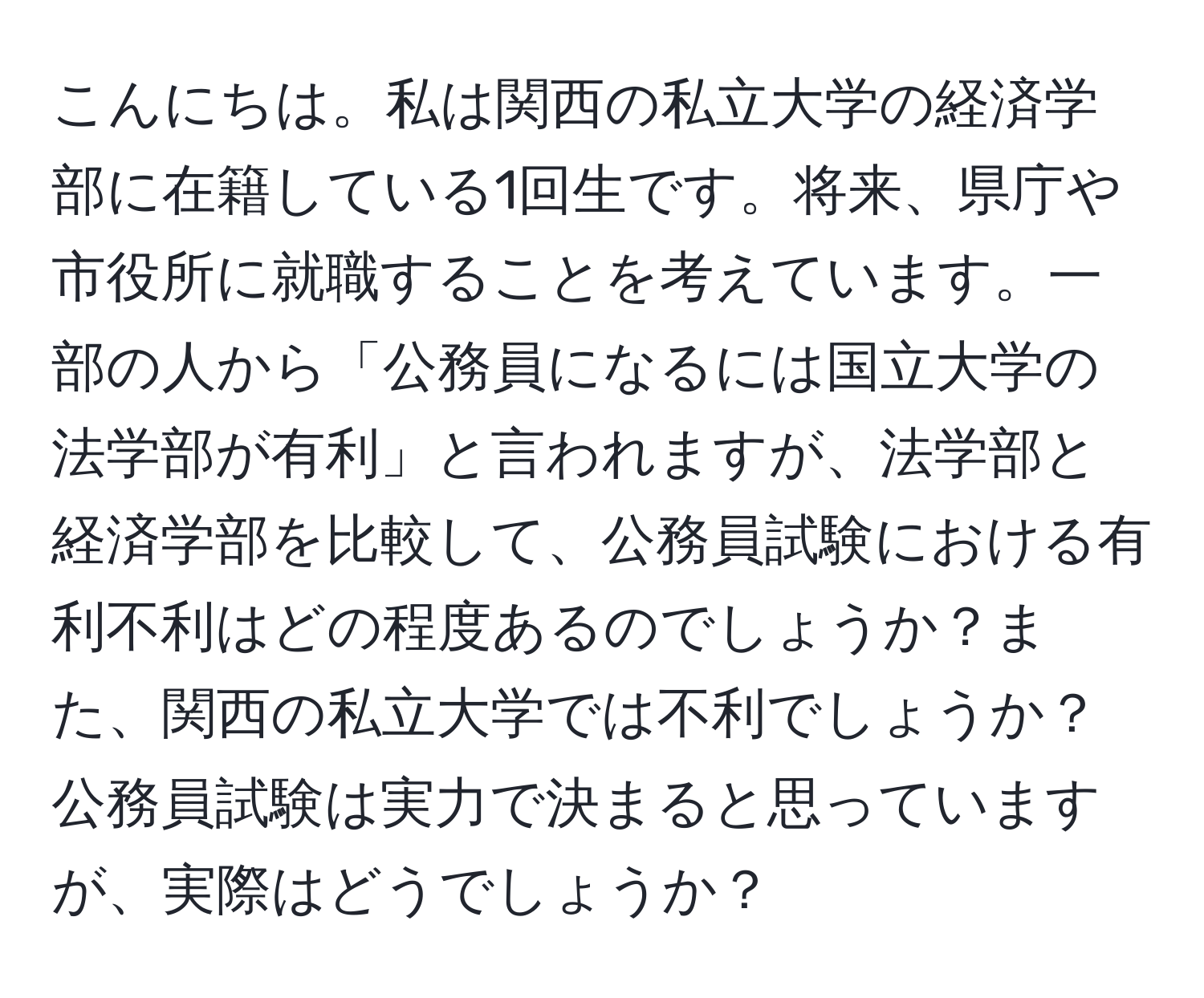 こんにちは。私は関西の私立大学の経済学部に在籍している1回生です。将来、県庁や市役所に就職することを考えています。一部の人から「公務員になるには国立大学の法学部が有利」と言われますが、法学部と経済学部を比較して、公務員試験における有利不利はどの程度あるのでしょうか？また、関西の私立大学では不利でしょうか？公務員試験は実力で決まると思っていますが、実際はどうでしょうか？