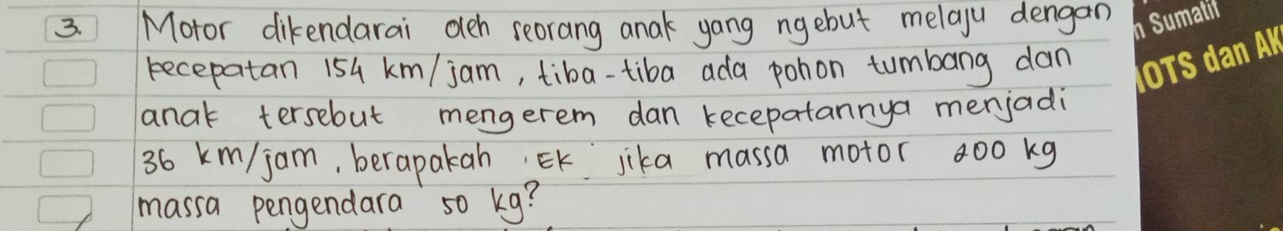 Motor dikendarai oeh seorang anak yang ngebut melaju dengan 
recepatan 154 km/ jam, tiba-tiba ada pohon tumbang dan 
anak tersebut mengerem dan kecepatannya menjadi
36 km/ jam, berapakah EK jika massa motor a00 kg
massa pengendara so kg?