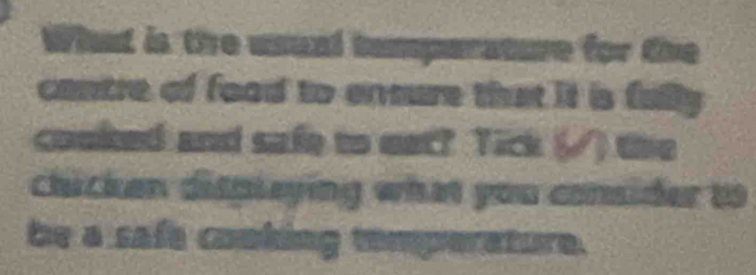 What is the usual temparature for the 
contre of food to enmure that it is fully 
cooked and safe to eat? Tick (√) the 
chicken displeying what you consider to 
be a safe cooking temperature.