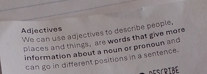 Adjectives 
We can use adjectives to describe people, 
places and things, are words that give more 
information about a noun or pronoun and 
can go in different positions in a sentence. 
DESCRTBE